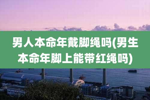 男人本命年戴脚绳吗(男生本命年脚上能带红绳吗)