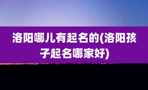 洛阳哪儿有起名的(洛阳孩子起名哪家好)