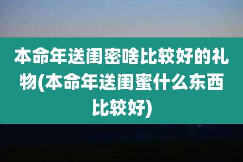 本命年送闺密啥比较好的礼物(本命年送闺蜜什么东西比较好)