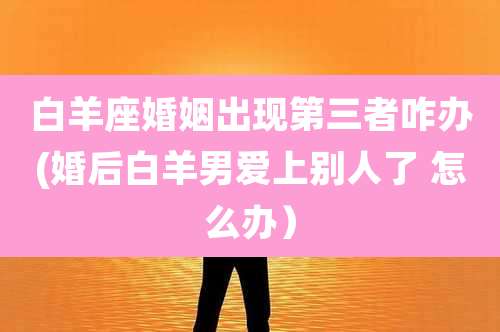 白羊座婚姻出现第三者咋办(婚后白羊男爱上别人了 怎么办）