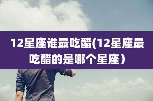 12星座谁最吃醋(12星座最吃醋的是哪个星座)