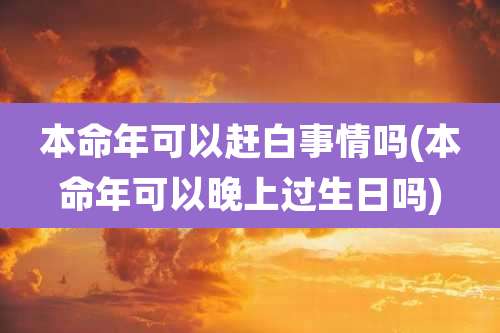 本命年可以赶白事情吗(本命年可以晚上过生日吗)