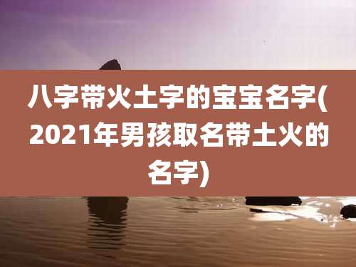 八字带火土字的宝宝名字(2021年男孩取名带土火的名字)