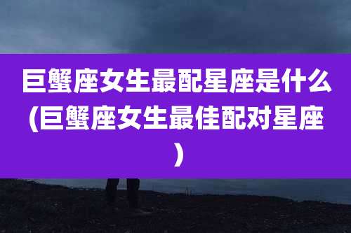 巨蟹座女生最配星座是什么(巨蟹座女生最佳配对星座）