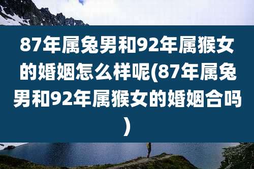 87年属兔男和92年属猴女的婚姻怎么样呢(87年属兔男和92年属猴女的婚姻合吗)