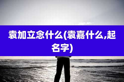 袁加立念什么(袁嘉什么,起名字)