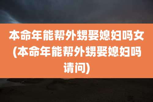 本命年能帮外甥娶媳妇吗女(本命年能帮外甥娶媳妇吗请问)