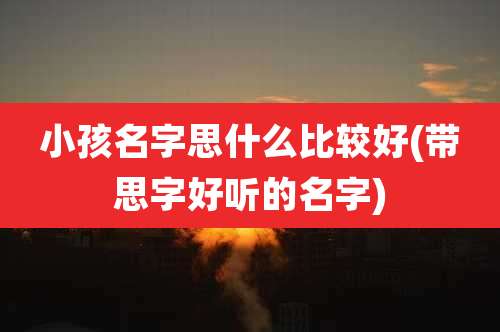 小孩名字思什么比较好(带思字好听的名字)