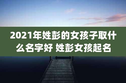 2021年姓彭的女孩子取什么名字好 姓彭女孩起名