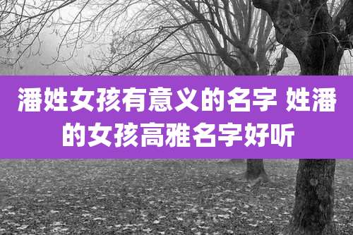 潘姓女孩有意义的名字 姓潘的女孩高雅名字好听