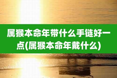 属猴本命年带什么手链好一点(属猴本命年戴什么)