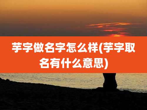 芋字做名字怎么样(芋字取名有什么意思)