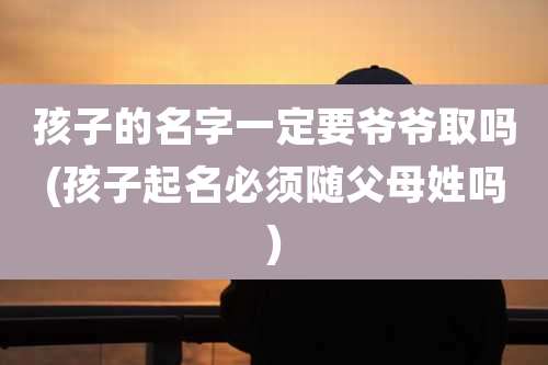 孩子的名字一定要爷爷取吗(孩子起名必须随父母姓吗)