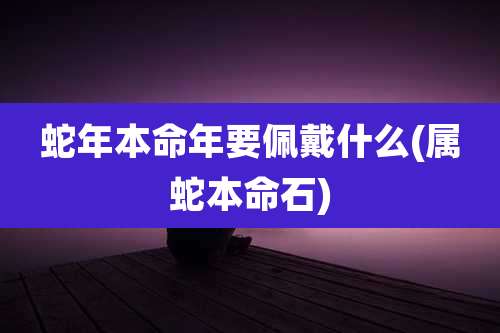 蛇年本命年要佩戴什么(属蛇本命石)