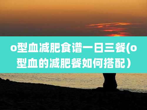 o型血减肥食谱一日三餐(o型血的减肥餐如何搭配）