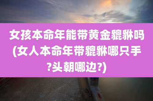 女孩本命年能带黄金貔貅吗(女人本命年带貔貅哪只手?头朝哪边?)