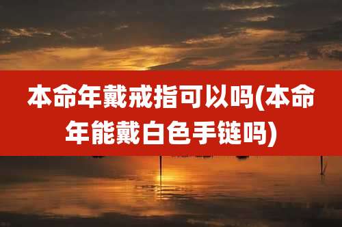 本命年戴戒指可以吗(本命年能戴白色手链吗)