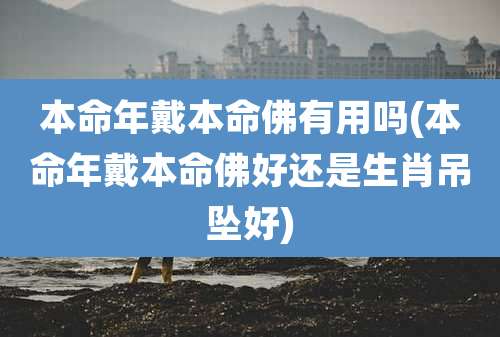 本命年戴本命佛有用吗(本命年戴本命佛好还是生肖吊坠好)