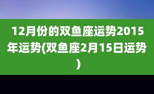 12月份的双鱼座运势2015年运势(双鱼座2月15日运势）