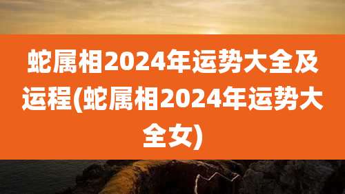 蛇属相2024年运势大全及运程(蛇属相2024年运势大全女)