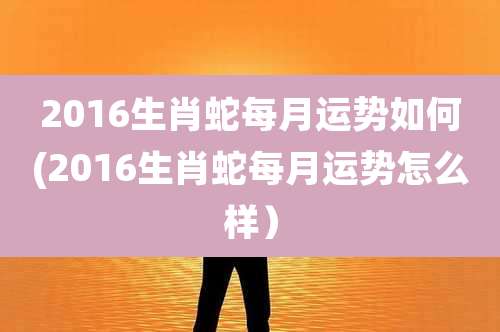 2016生肖蛇每月运势如何(2016生肖蛇每月运势怎么样)