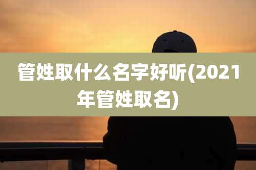 管姓取什么名字好听(2021年管姓取名)