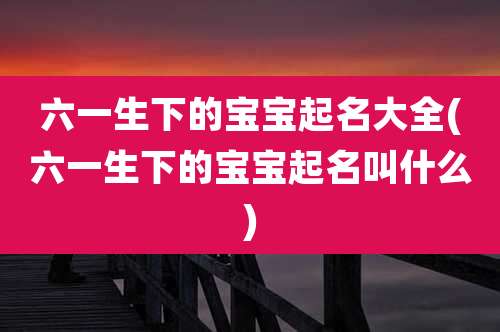 六一生下的宝宝起名大全(六一生下的宝宝起名叫什么)