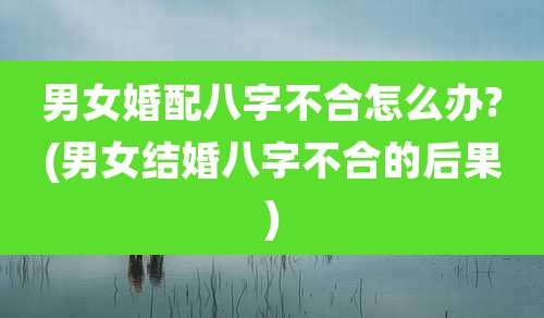 男女婚配八字不合怎么办?(男女结婚八字不合的后果)