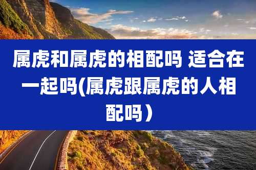 属虎和属虎的相配吗 适合在一起吗(属虎跟属虎的人相配吗）