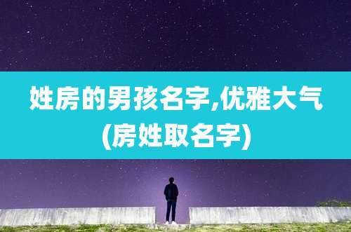姓房的男孩名字,优雅大气(房姓取名字)