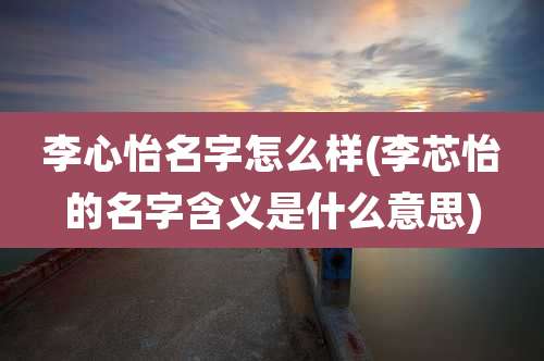 李心怡名字怎么样(李芯怡的名字含义是什么意思)