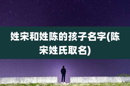 姓宋和姓陈的孩子名字(陈宋姓氏取名)
