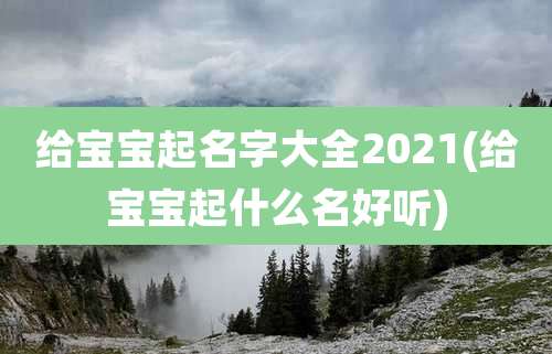 给宝宝起名字大全2021(给宝宝起什么名好听)