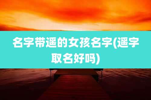 名字带遥的女孩名字(遥字取名好吗)