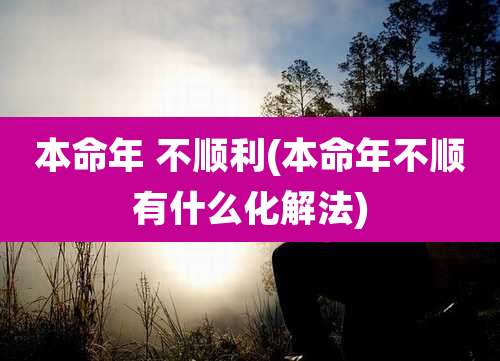 本命年 不顺利(本命年不顺有什么化解法)