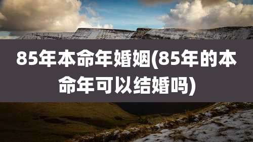 85年本命年婚姻(85年的本命年可以结婚吗)