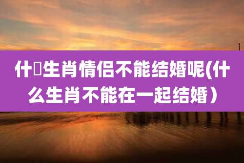什麼生肖情侣不能结婚呢(什么生肖不能在一起结婚)