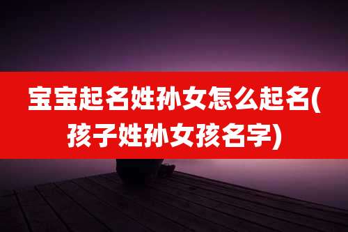 宝宝起名姓孙女怎么起名(孩子姓孙女孩名字)