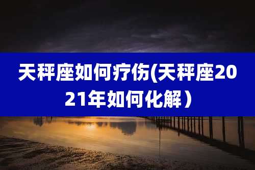天秤座如何疗伤(天秤座2021年如何化解)