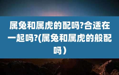 属兔和属虎的配吗?合适在一起吗?(属兔和属虎的般配吗)