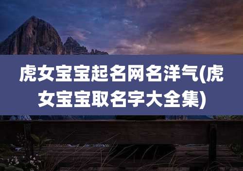 虎女宝宝起名网名洋气(虎女宝宝取名字大全集)