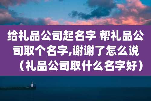 给礼品公司起名字 帮礼品公司取个名字,谢谢了怎么说(礼品公司取什么名字好)