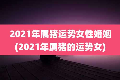 2021年属猪运势女性婚姻(2021年属猪的运势女)