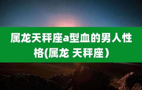属龙天秤座a型血的男人性格(属龙 天秤座)