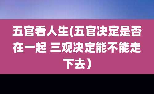 五官看人生(五官决定是否在一起 三观决定能不能走下去)