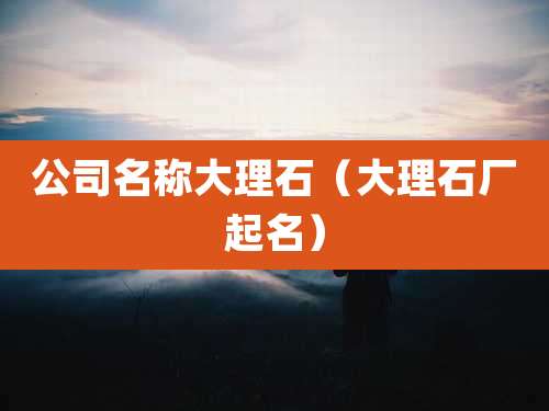 公司名称大理石（大理石厂起名）