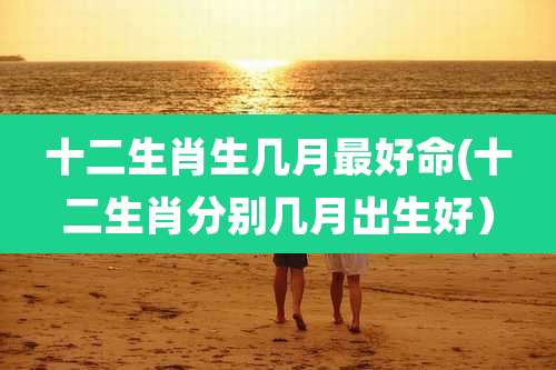十二生肖生几月最好命(十二生肖分别几月出生好)