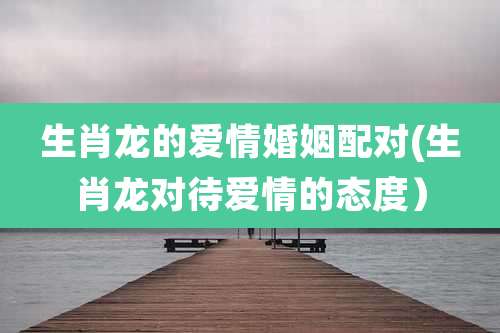 生肖龙的爱情婚姻配对(生肖龙对待爱情的态度）