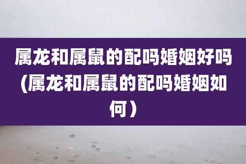 属龙和属鼠的配吗婚姻好吗(属龙和属鼠的配吗婚姻如何)