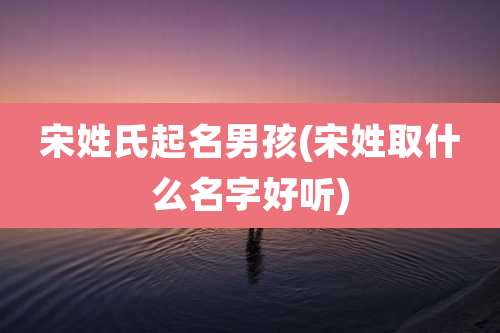 宋姓氏起名男孩(宋姓取什么名字好听)